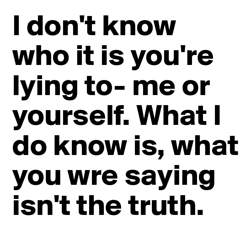 I don't know who it is you're lying to- me or yourself. What I do know is, what you wre saying isn't the truth. 