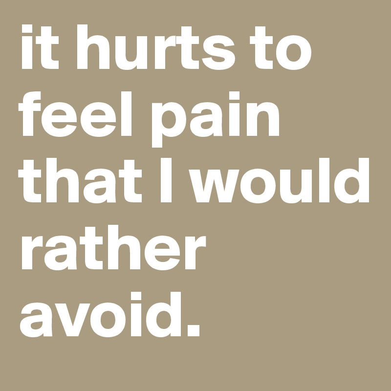 it hurts to feel pain that I would rather avoid. 