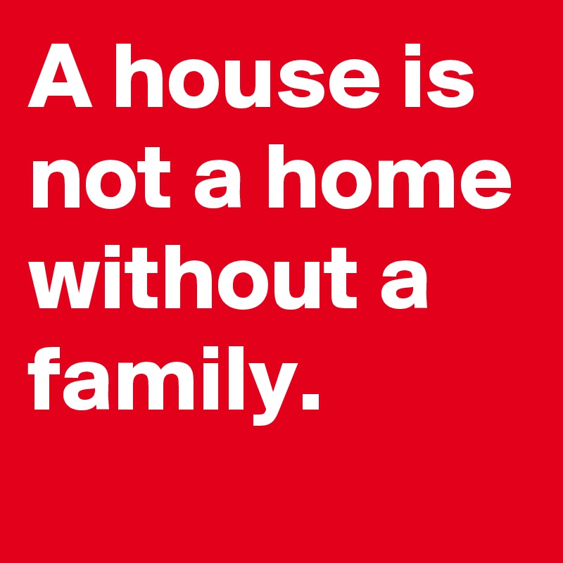 A house is not a home without a family.