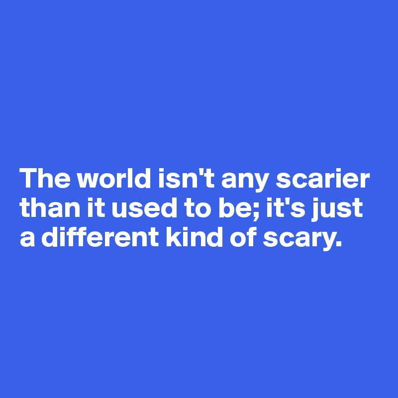 




The world isn't any scarier than it used to be; it's just a different kind of scary.



