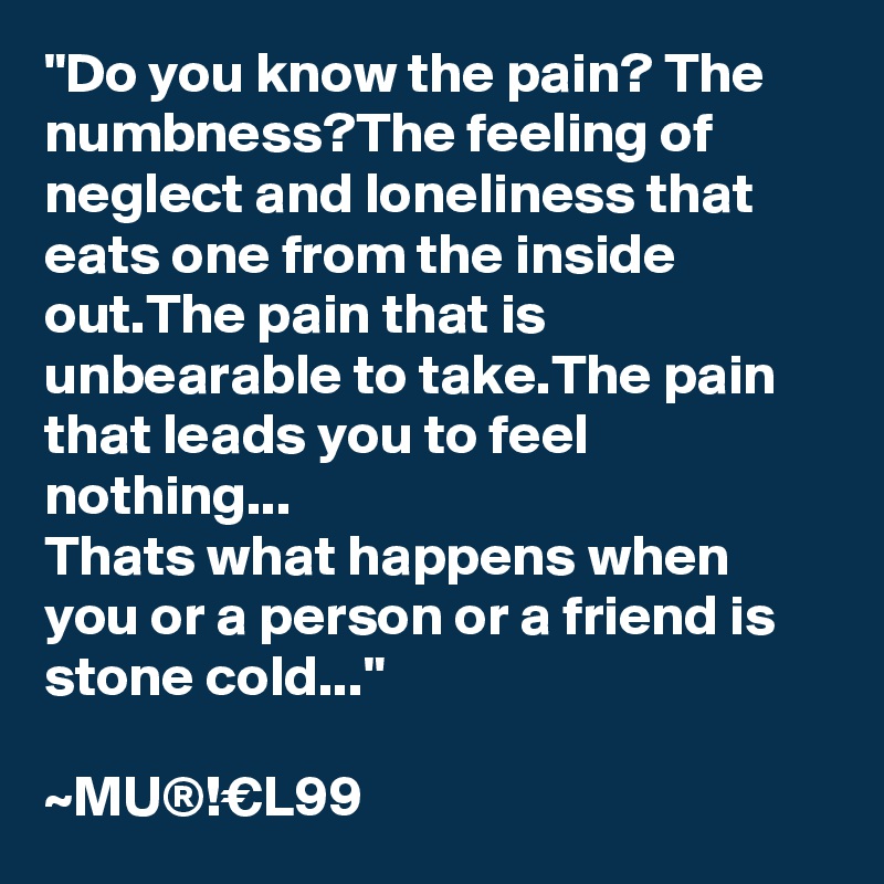 "Do you know the pain? The numbness?The feeling of neglect and loneliness that eats one from the inside out.The pain that is unbearable to take.The pain that leads you to feel nothing...
Thats what happens when you or a person or a friend is stone cold..."

~MU®!€L99