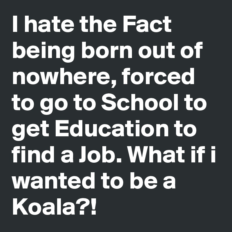 I hate the Fact being born out of nowhere, forced to go to School to get Education to find a Job. What if i wanted to be a Koala?!