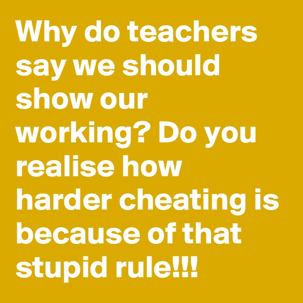Why do teachers say we should show our working? Do you realise how harder cheating is because of that stupid rule!!!