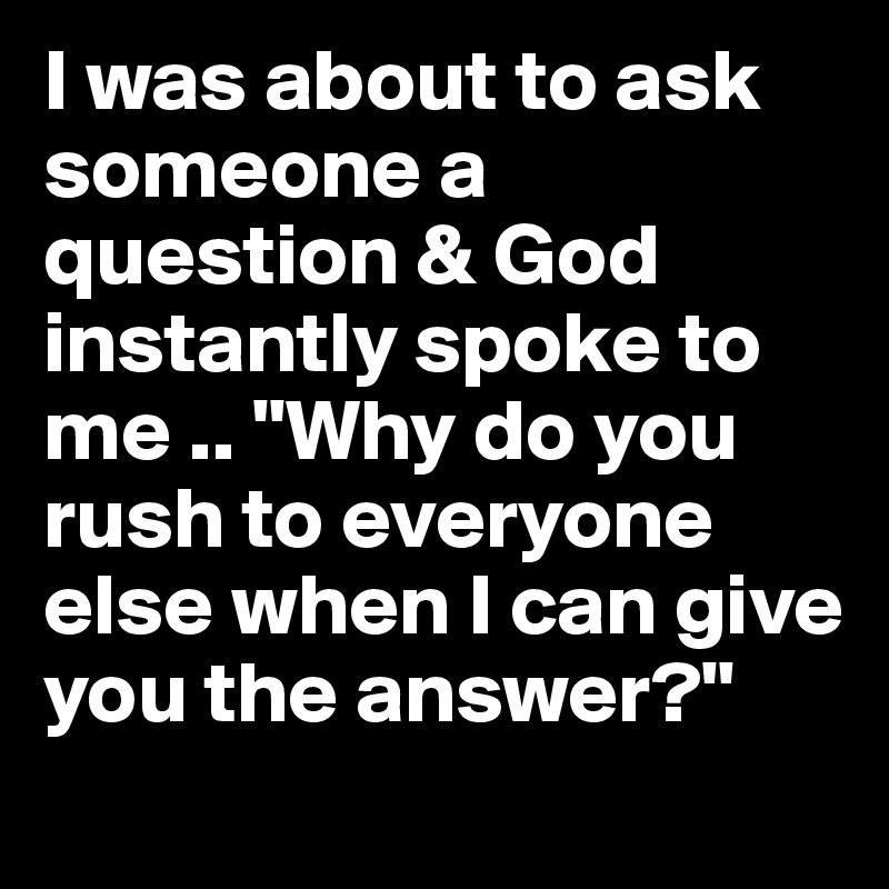 I was about to ask someone a question & God instantly spoke to me .. "Why do you rush to everyone else when I can give you the answer?"