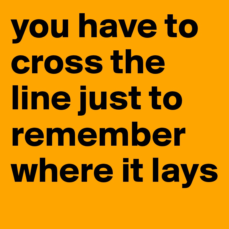you have to cross the line just to remember where it lays