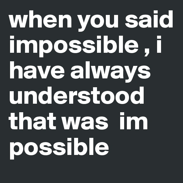 when you said impossible , i have always understood that was  im possible