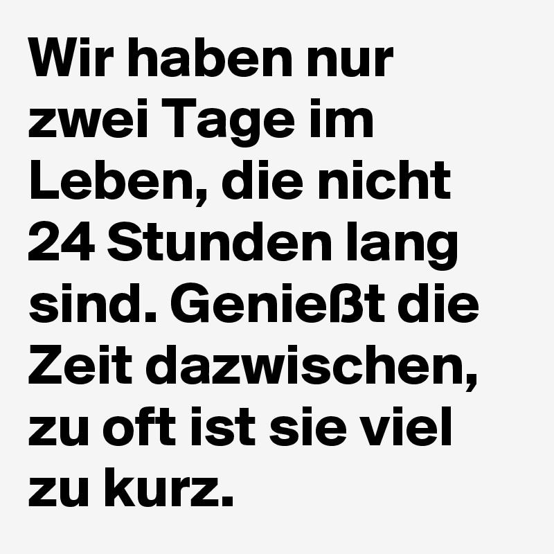 Wir haben nur zwei Tage im Leben, die nicht 24 Stunden lang sind. Genießt die Zeit dazwischen, zu oft ist sie viel zu kurz.