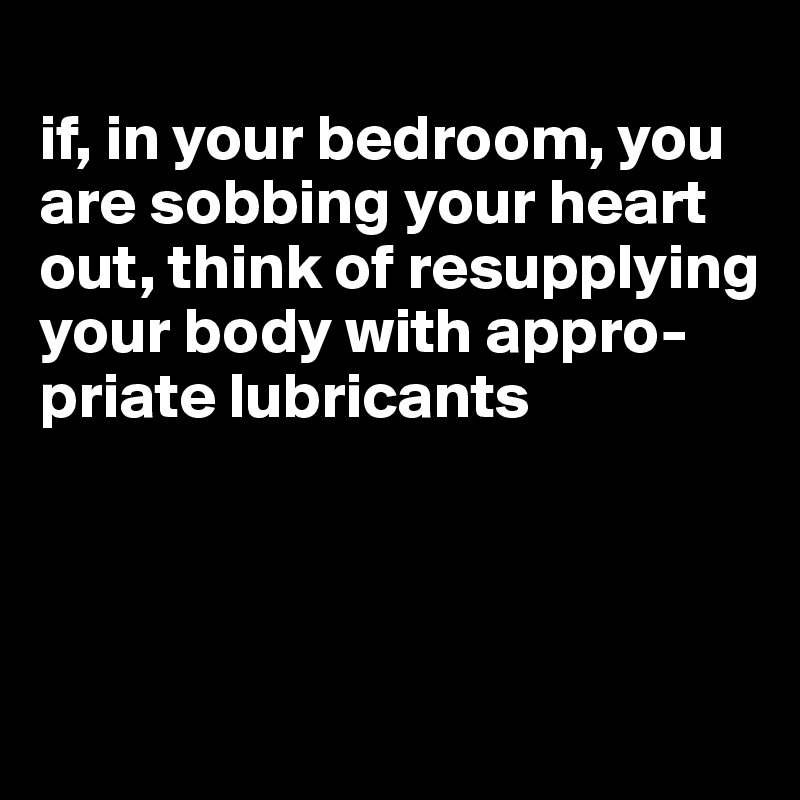
if, in your bedroom, you are sobbing your heart out, think of resupplying your body with appro-priate lubricants



