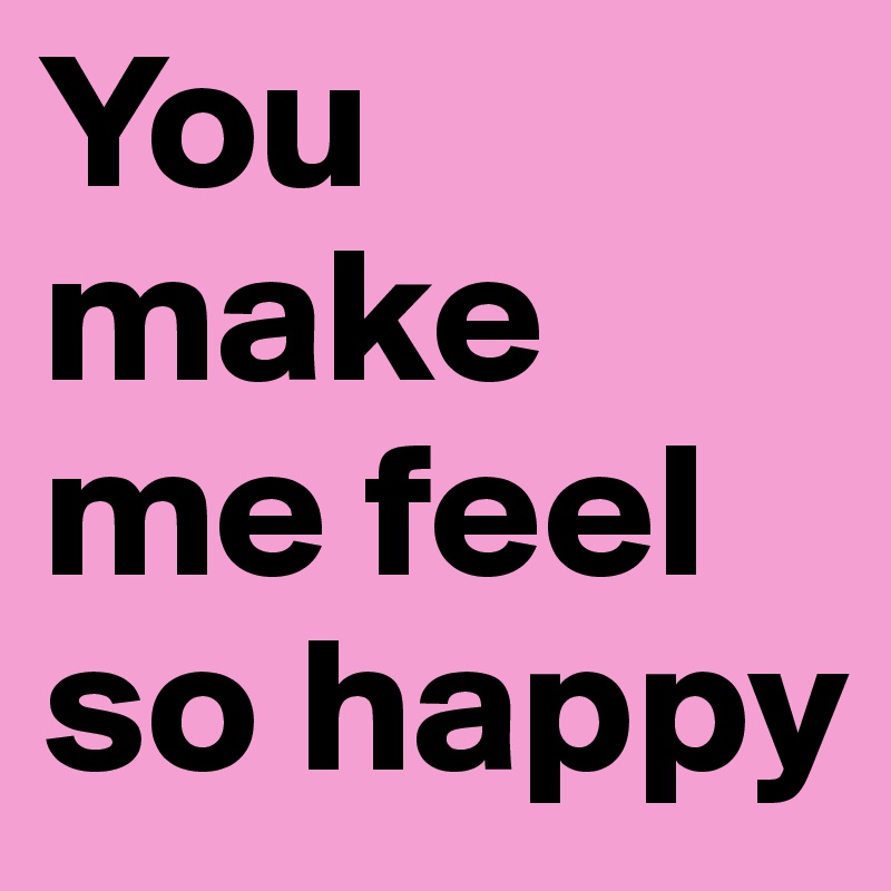 You make me feel so happy