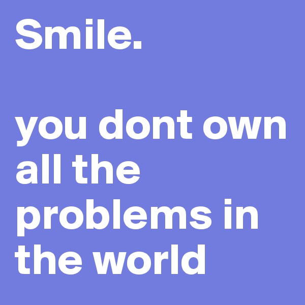 Smile.

you dont own all the problems in the world