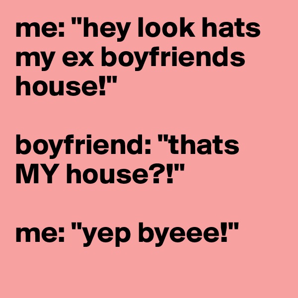 me: "hey look hats my ex boyfriends house!"

boyfriend: "thats MY house?!"

me: "yep byeee!"

