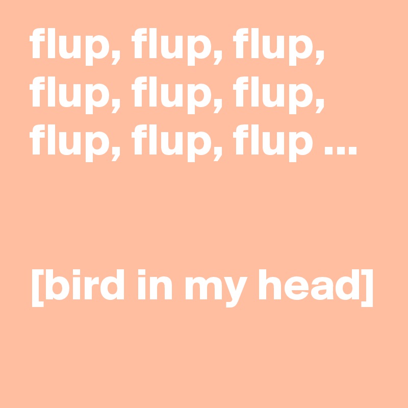  flup, flup, flup, 
 flup, flup, flup, 
 flup, flup, flup ...


 [bird in my head]
