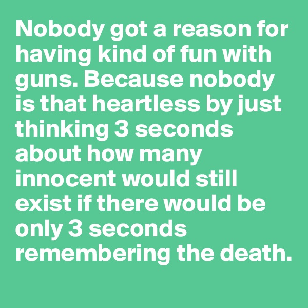 Nobody got a reason for having kind of fun with guns. Because nobody is that heartless by just thinking 3 seconds about how many innocent would still exist if there would be only 3 seconds remembering the death.