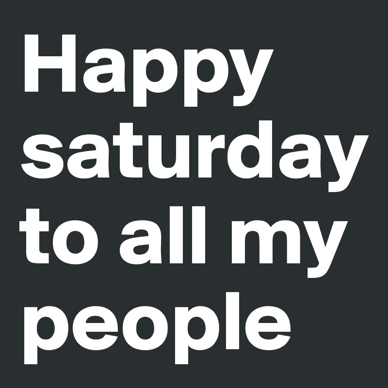 Happy saturday to all my people 