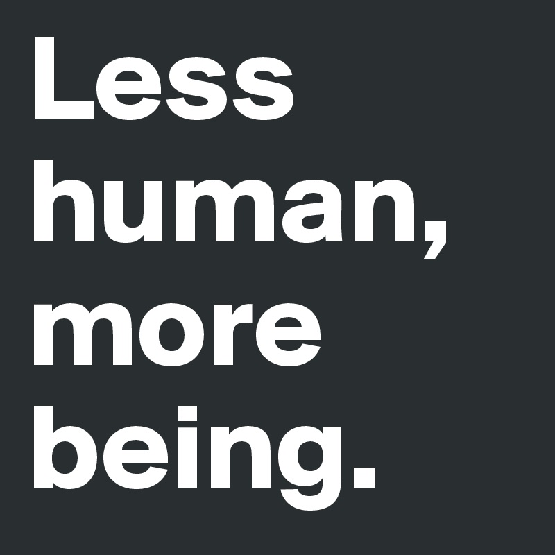 Less human, more being.