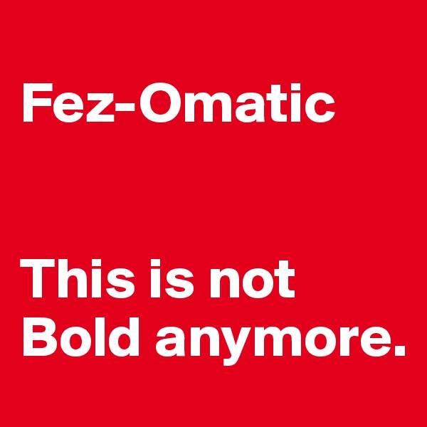 
Fez-Omatic


This is not Bold anymore.