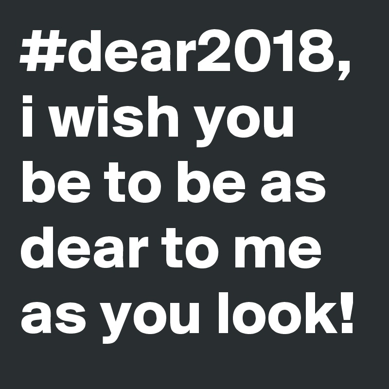 #dear2018,
i wish you be to be as  dear to me as you look! 
