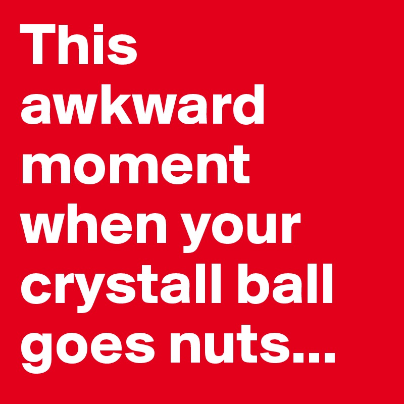 This awkward moment when your crystall ball goes nuts...