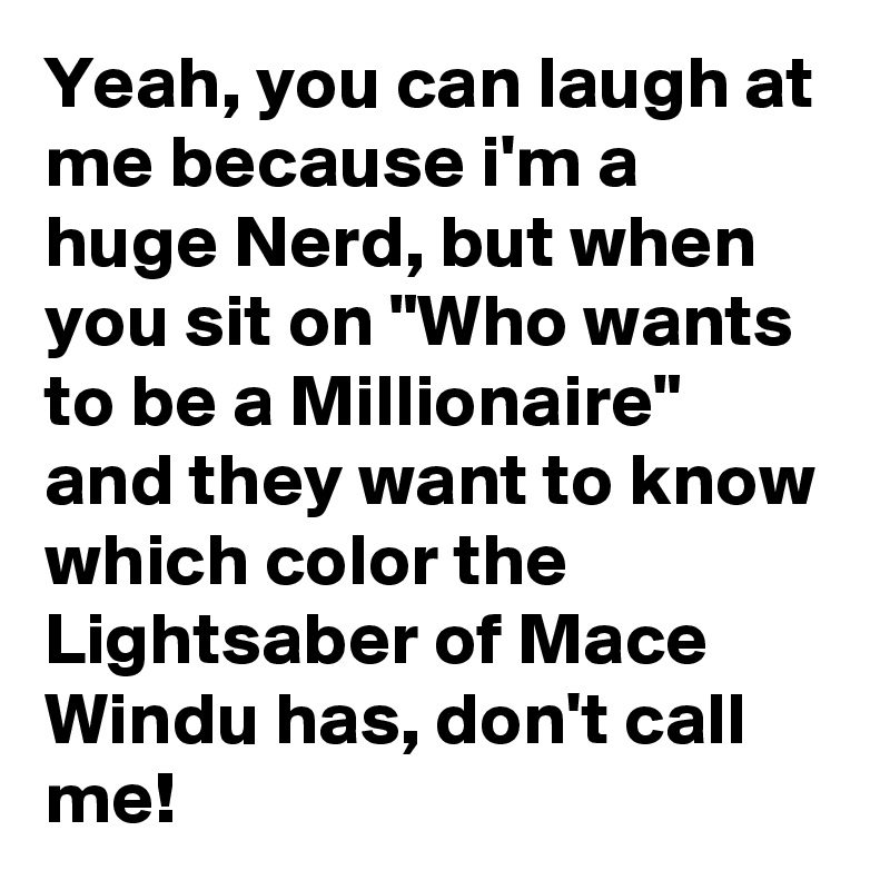 Yeah, you can laugh at me because i'm a huge Nerd, but when you sit on "Who wants to be a Millionaire" and they want to know which color the Lightsaber of Mace Windu has, don't call me!