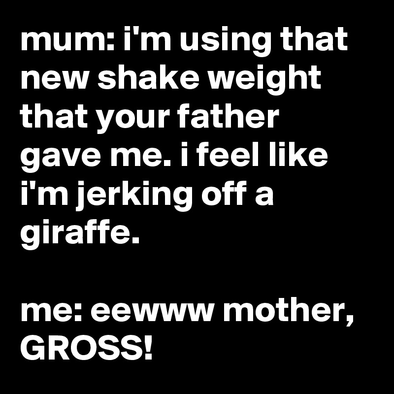 mum: i'm using that new shake weight that your father gave me. i feel like i'm jerking off a giraffe.

me: eewww mother, GROSS!