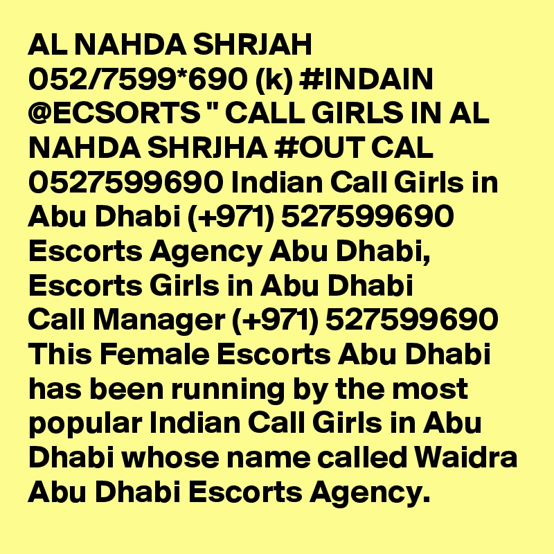 AL NAHDA SHRJAH 052/7599*690 (k) #INDAIN @ECSORTS " CALL GIRLS IN AL NAHDA SHRJHA #OUT CAL 0527599690 Indian Call Girls in Abu Dhabi (+971) 527599690 Escorts Agency Abu Dhabi, Escorts Girls in Abu Dhabi
Call Manager (+971) 527599690 This Female Escorts Abu Dhabi has been running by the most popular Indian Call Girls in Abu Dhabi whose name called Waidra Abu Dhabi Escorts Agency.