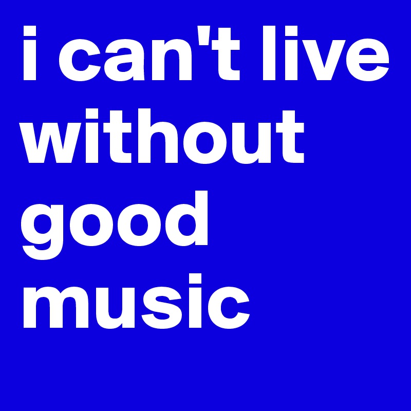 i can't live without good music