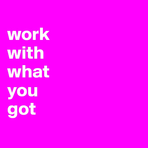 
work
with 
what
you
got 
