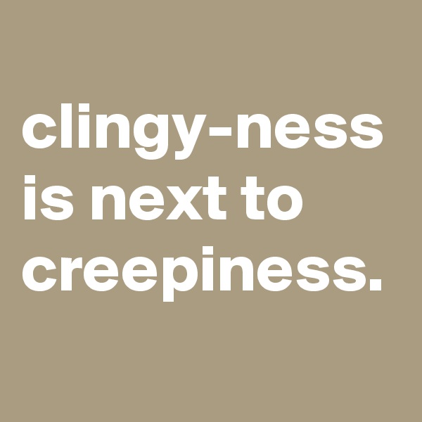 
clingy-ness is next to creepiness.
