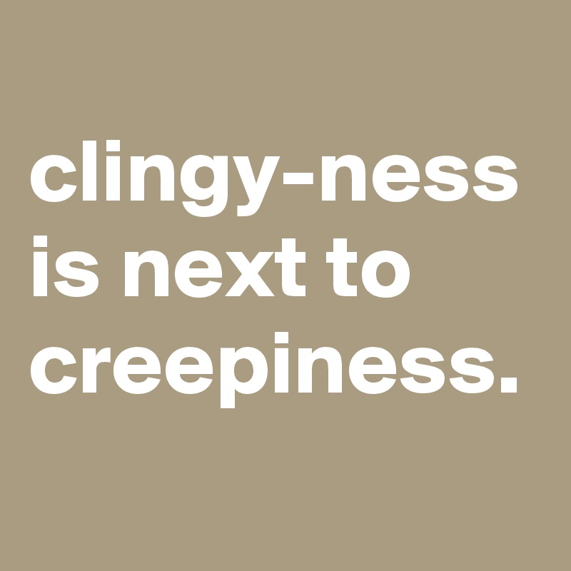 
clingy-ness is next to creepiness.