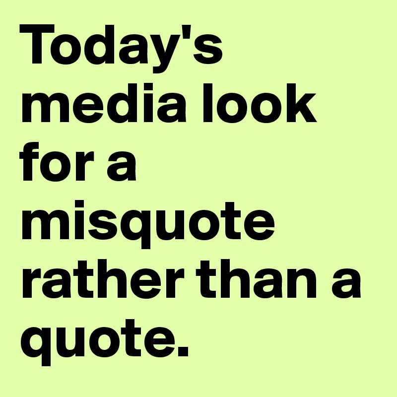 Today's media look for a misquote rather than a quote. 