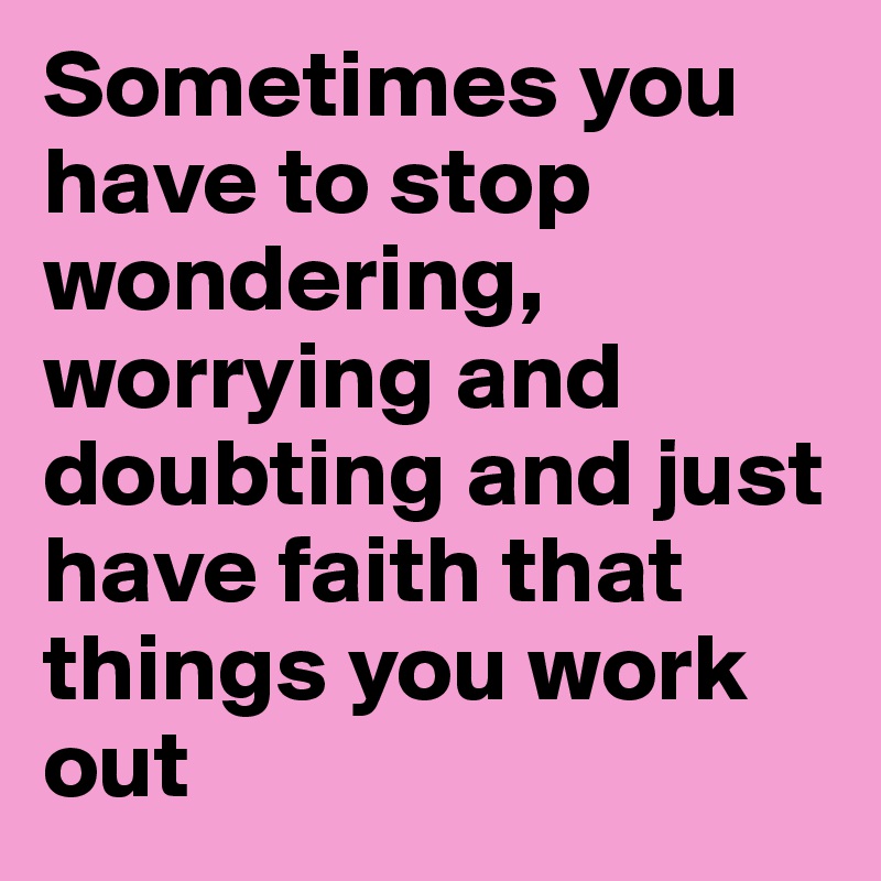 Sometimes you have to stop wondering, worrying and doubting and just have faith that things you work out