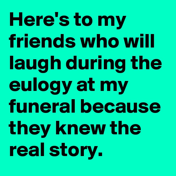 Here's to my friends who will laugh during the eulogy at my funeral because they knew the real story.
