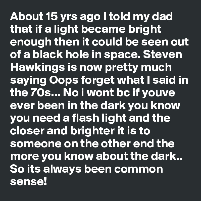 About 15 yrs ago I told my dad that if a light became bright enough then it could be seen out of a black hole in space. Steven Hawkings is now pretty much saying Oops forget what I said in the 70s... No i wont bc if youve ever been in the dark you know you need a flash light and the closer and brighter it is to someone on the other end the more you know about the dark.. So its always been common sense! 