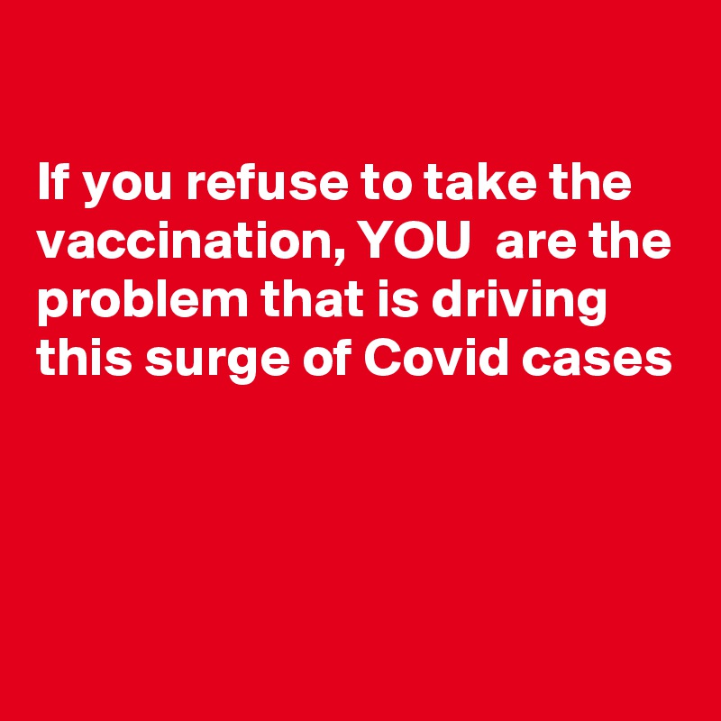 

If you refuse to take the vaccination, YOU  are the problem that is driving this surge of Covid cases




