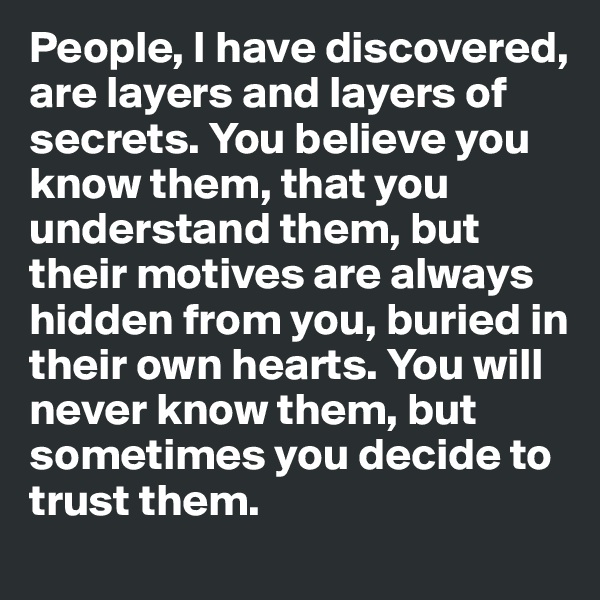 People, I have discovered, are layers and layers of secrets. You believe you know them, that you understand them, but their motives are always hidden from you, buried in their own hearts. You will never know them, but sometimes you decide to trust them.