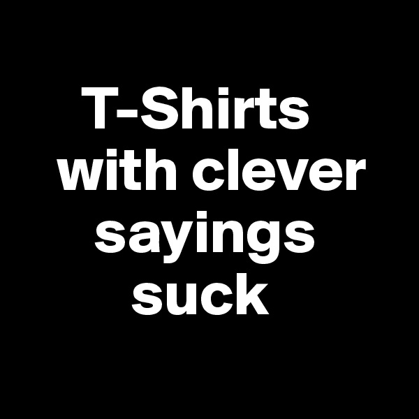 
     T-Shirts   
   with clever 
      sayings      
         suck
