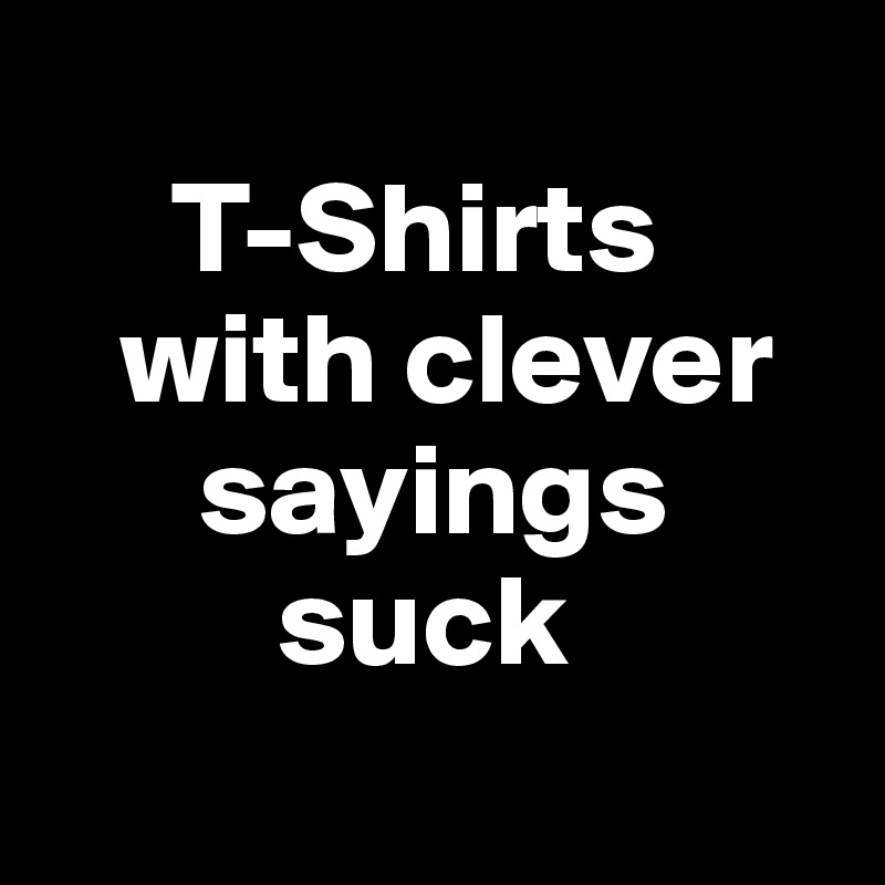 
     T-Shirts   
   with clever 
      sayings      
         suck
