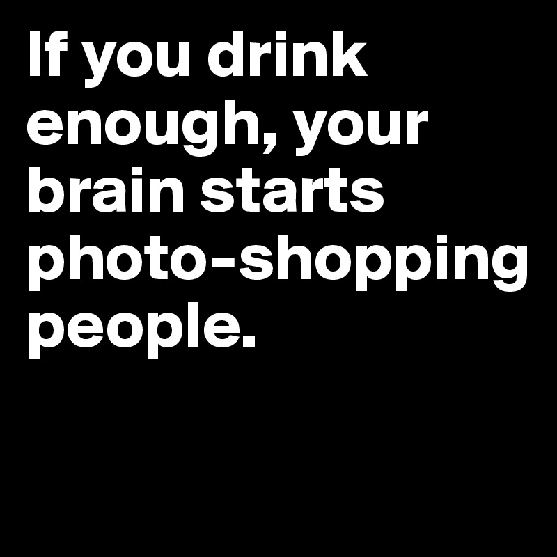 If you drink enough, your brain starts photo-shopping people.


