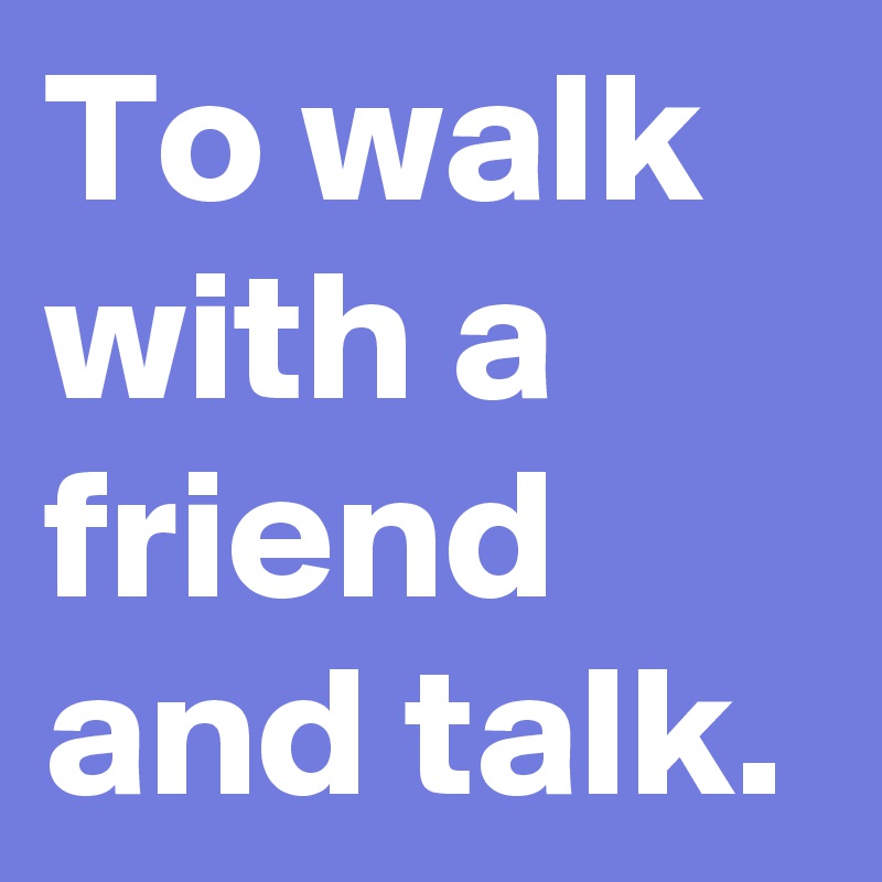 To walk with a friend and talk.