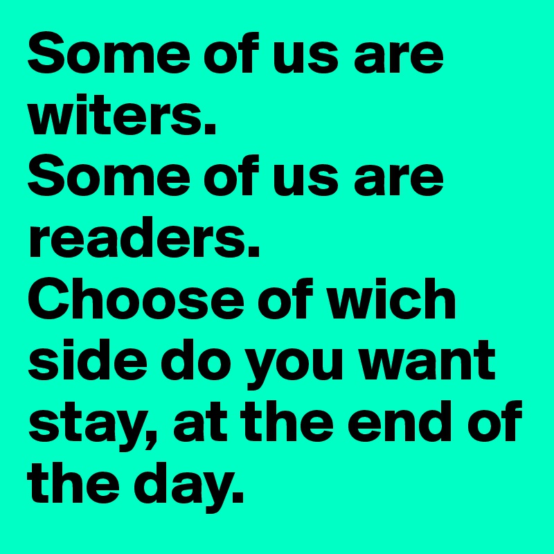 Some of us are witers.
Some of us are readers.
Choose of wich side do you want stay, at the end of the day.