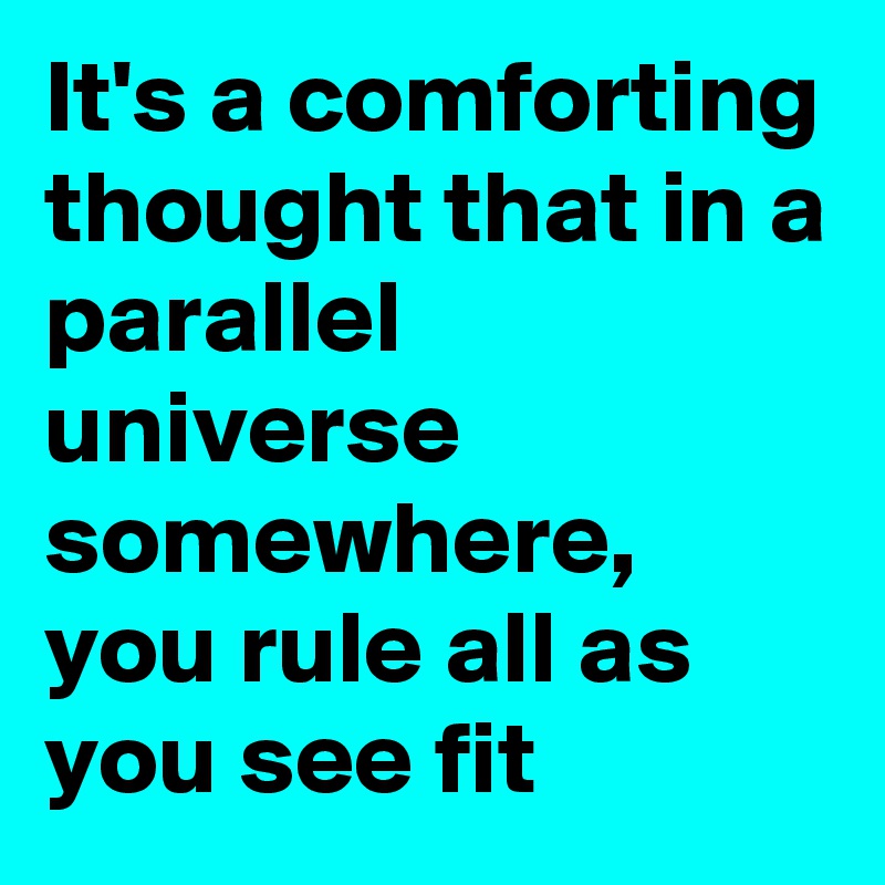 It's a comforting thought that in a parallel universe somewhere, you rule all as you see fit