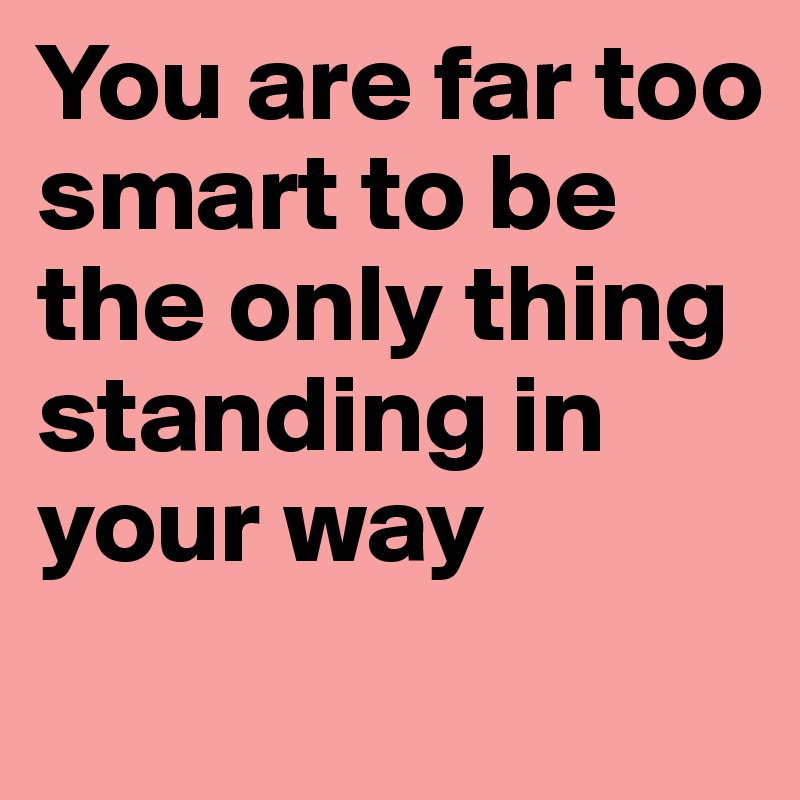 You are far too smart to be the only thing standing in your way
