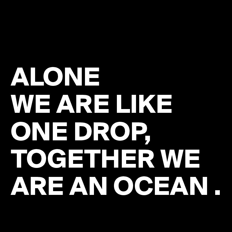 

ALONE 
WE ARE LIKE ONE DROP,
TOGETHER WE ARE AN OCEAN .