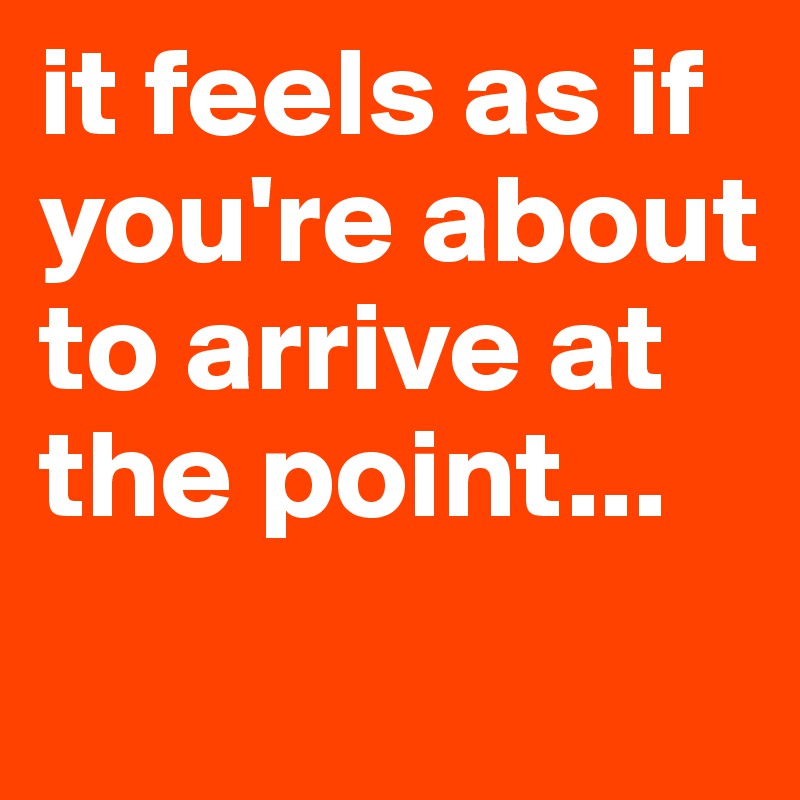 it feels as if you're about to arrive at the point...
