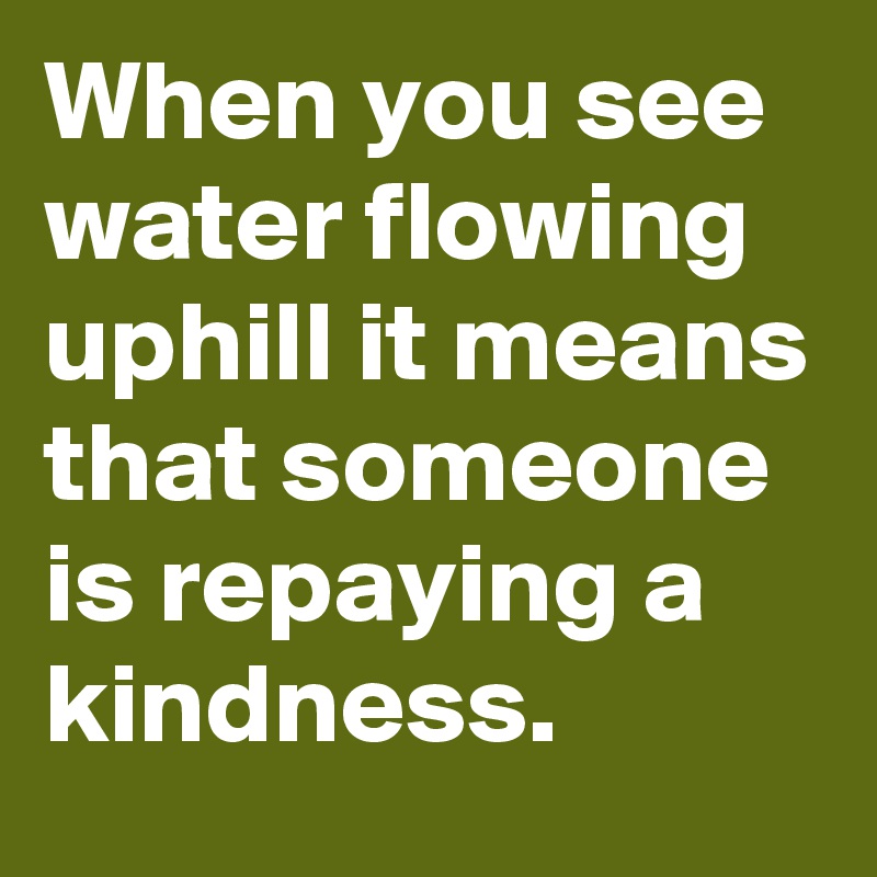 When you see water flowing uphill it means that someone is repaying a ...