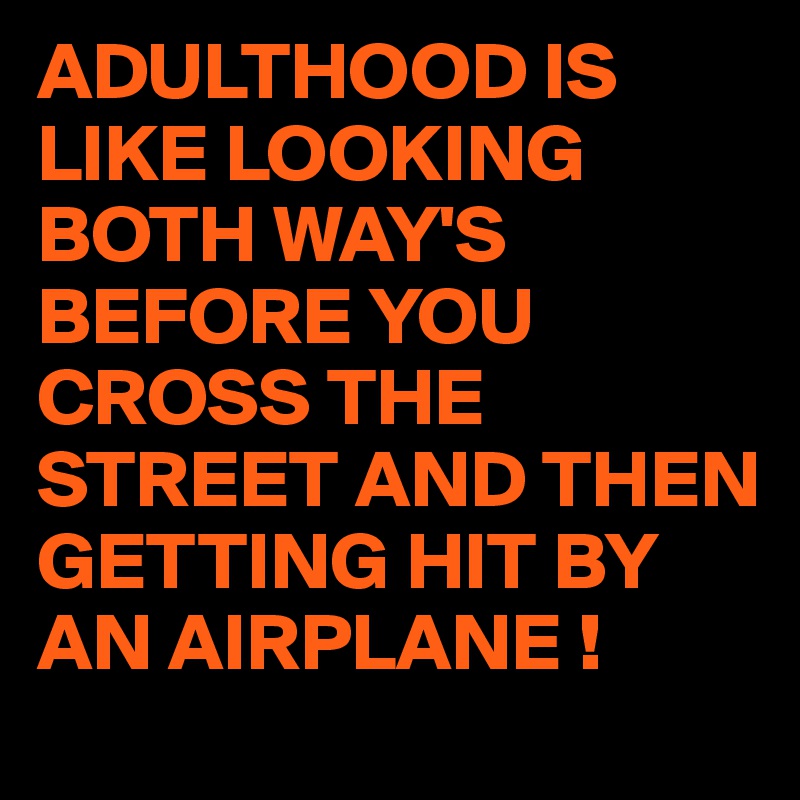 ADULTHOOD IS LIKE LOOKING BOTH WAY'S BEFORE YOU CROSS THE STREET AND THEN GETTING HIT BY AN AIRPLANE !