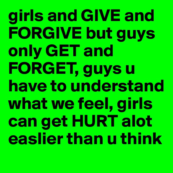 girls and GIVE and FORGIVE but guys only GET and FORGET, guys u have to understand what we feel, girls can get HURT alot easlier than u think