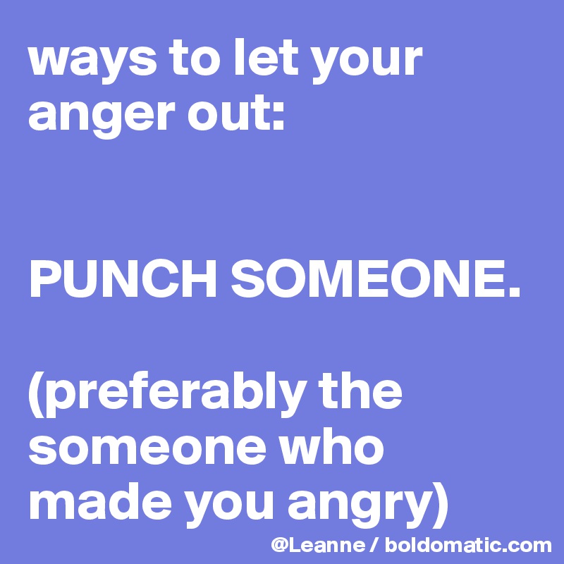 ways to let your anger out:


PUNCH SOMEONE. 

(preferably the someone who made you angry)