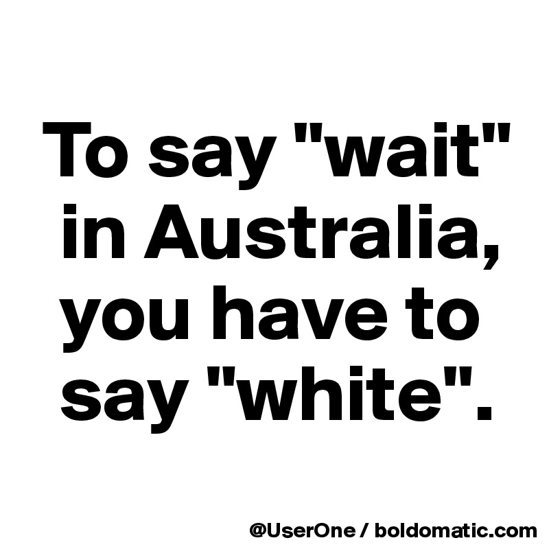 
 To say "wait" 
  in Australia, 
  you have to 
  say "white".
