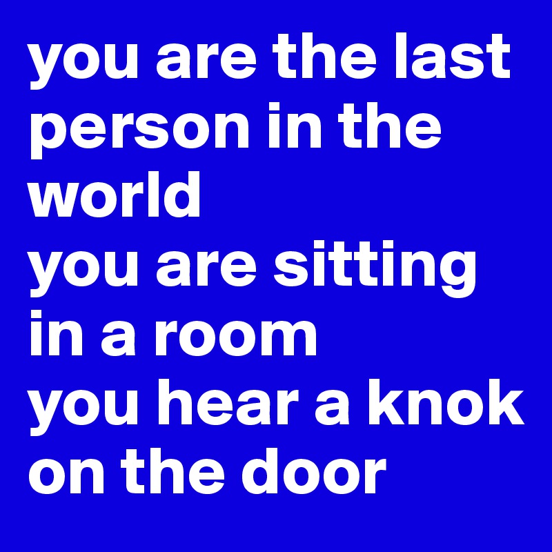 you are the last person in the world 
you are sitting in a room 
you hear a knok on the door